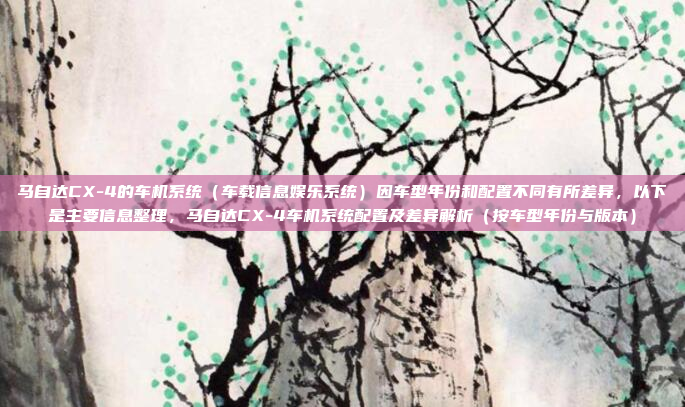 马自达CX-4的车机系统（车载信息娱乐系统）因车型年份和配置不同有所差异，以下是主要信息整理，马自达CX-4车机系统配置及差异解析（按车型年份与版本）