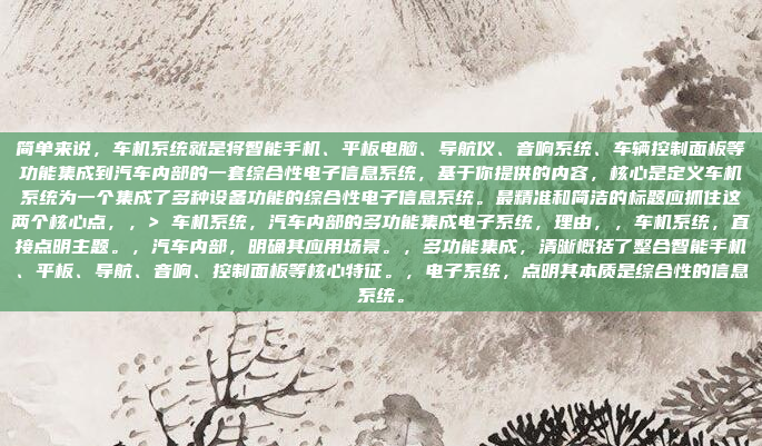简单来说，车机系统就是将智能手机、平板电脑、导航仪、音响系统、车辆控制面板等功能集成到汽车内部的一套综合性电子信息系统，基于你提供的内容，核心是定义车机系统为一个集成了多种设备功能的综合性电子信息系统。最精准和简洁的标题应抓住这两个核心点，，> 车机系统，汽车内部的多功能集成电子系统，理由，，车机系统，直接点明主题。，汽车内部，明确其应用场景。，多功能集成，清晰概括了整合智能手机、平板、导航、音响、控制面板等核心特征。，电子系统，点明其本质是综合性的信息系统。