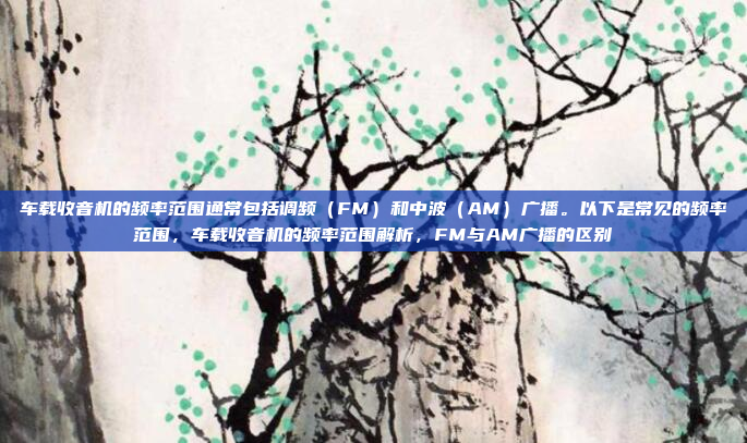 车载收音机的频率范围通常包括调频（FM）和中波（AM）广播。以下是常见的频率范围，车载收音机的频率范围解析，FM与AM广播的区别