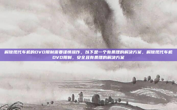 解除现代车机的DVD限制需要谨慎操作，以下是一个有条理的解决方案，解除现代车机DVD限制，安全且有条理的解决方案