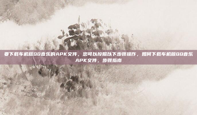 要下载车机版QQ音乐的APK文件，您可以按照以下步骤操作，如何下载车机版QQ音乐APK文件，步骤指南