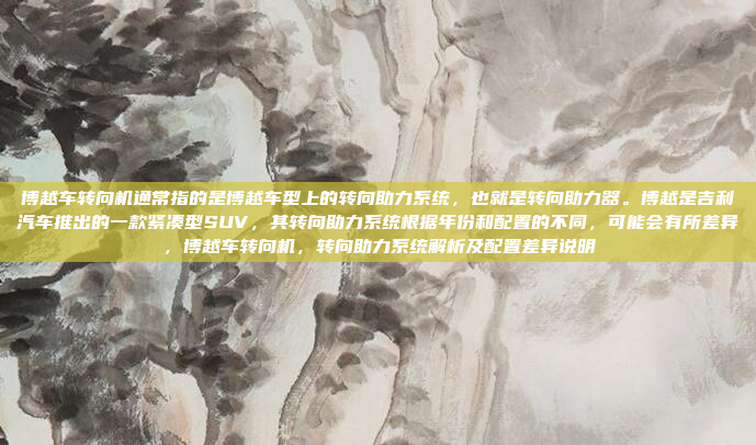 博越车转向机通常指的是博越车型上的转向助力系统，也就是转向助力器。博越是吉利汽车推出的一款紧凑型SUV，其转向助力系统根据年份和配置的不同，可能会有所差异，博越车转向机，转向助力系统解析及配置差异说明