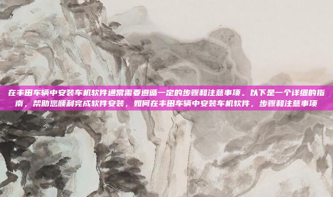 在丰田车辆中安装车机软件通常需要遵循一定的步骤和注意事项。以下是一个详细的指南，帮助您顺利完成软件安装，如何在丰田车辆中安装车机软件，步骤和注意事项