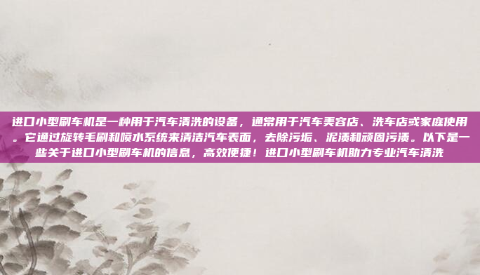进口小型刷车机是一种用于汽车清洗的设备，通常用于汽车美容店、洗车店或家庭使用。它通过旋转毛刷和喷水系统来清洁汽车表面，去除污垢、泥渍和顽固污渍。以下是一些关于进口小型刷车机的信息，高效便捷！进口小型刷车机助力专业汽车清洗