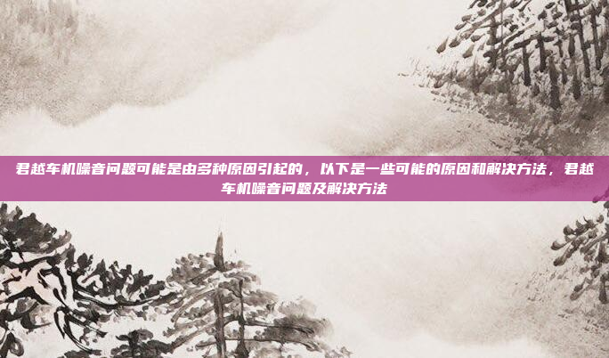 君越车机噪音问题可能是由多种原因引起的,以下是一些可能的原因和解决方法,君越车机噪音问题及解决方法