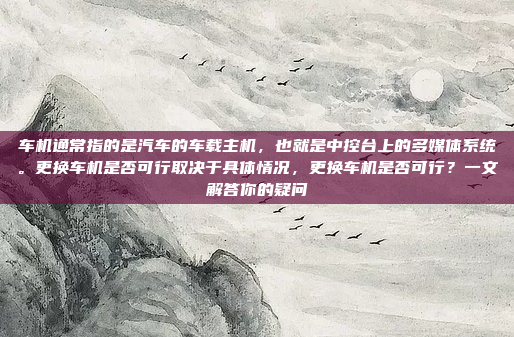 车机通常指的是汽车的车载主机，也就是中控台上的多媒体系统。更换车机是否可行取决于具体情况，更换车机是否可行？一文解答你的疑问