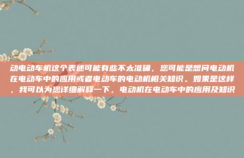 动电动车机这个表述可能有些不太准确，您可能是想问电动机在电动车中的应用或者电动车的电动机相关知识。如果是这样，我可以为您详细解释一下，电动机在电动车中的应用及知识