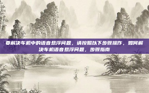 要解决车机中的语音悬浮问题，请按照以下步骤操作，如何解决车机语音悬浮问题，步骤指南