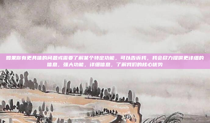 如果你有更具体的问题或需要了解某个特定功能，可以告诉我，我会尽力提供更详细的信息，强大功能，详细信息，了解我们的核心优势