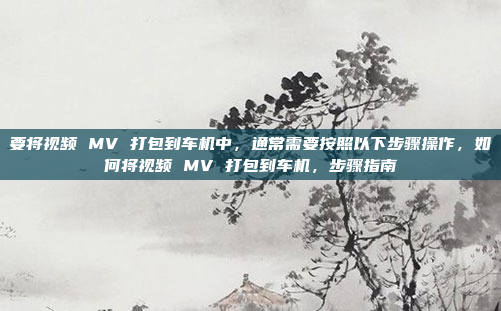 要将视频 MV 打包到车机中,通常需要按照以下步骤操作,如何将视频 MV 打包到车机,步骤指南