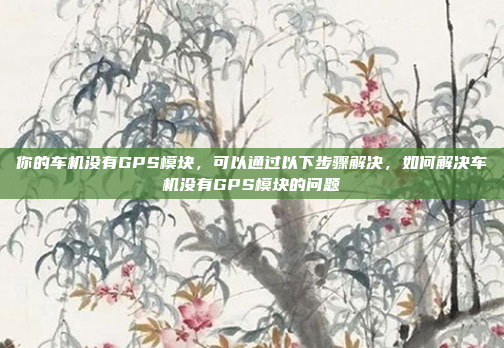 你的车机没有GPS模块，可以通过以下步骤解决，如何解决车机没有GPS模块的问题