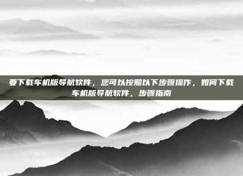 要下载车机版导航软件，您可以按照以下步骤操作，如何下载车机版导航软件，步骤指南
