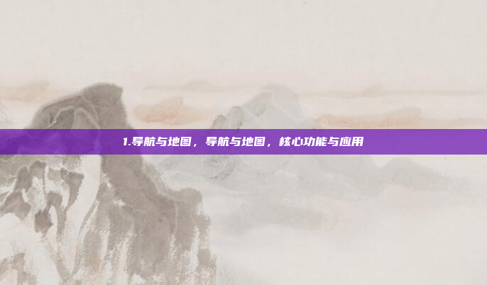 1.导航与地图，导航与地图，核心功能与应用