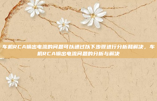车机RCA输出电流的问题可以通过以下步骤进行分析和解决，车机RCA输出电流问题的分析与解决