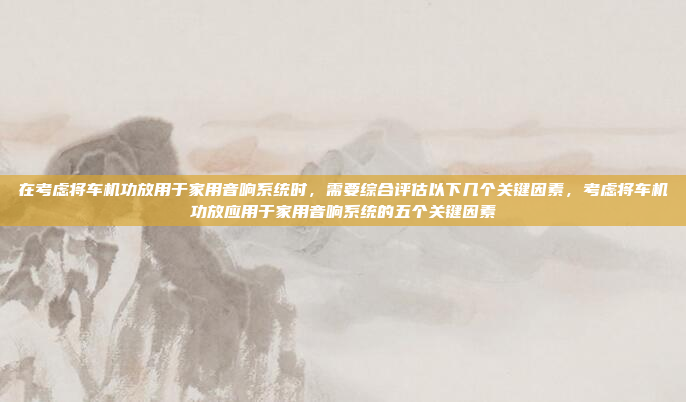 在考虑将车机功放用于家用音响系统时，需要综合评估以下几个关键因素，考虑将车机功放应用于家用音响系统的五个关键因素