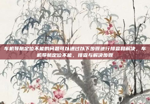 车机导航定位不能的问题可以通过以下步骤进行排查和解决,车机导航定位不能,排查与解决步骤