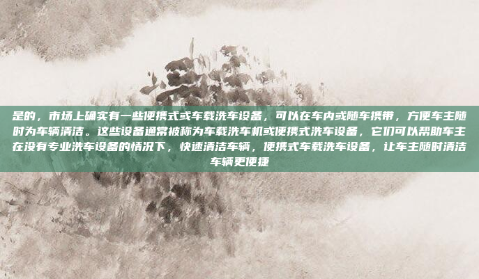 是的,市场上确实有一些便携式或车载洗车设备,可以在车内或随车携带,方便车主随时为车辆清洁。这些设备通常被称为车载洗车机或便携式洗车设备,它们可以帮助车主在没有专业洗车设备的情况下,快速清洁车辆,便携式车载洗车设备,让车主随时清洁车辆更便捷
