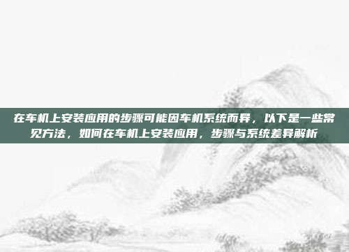 在车机上安装应用的步骤可能因车机系统而异，以下是一些常见方法，如何在车机上安装应用，步骤与系统差异解析