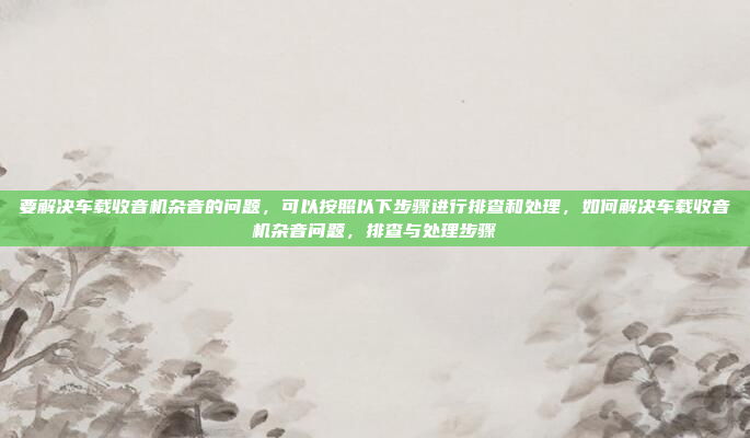 要解决车载收音机杂音的问题,可以按照以下步骤进行排查和处理,如何解决车载收音机杂音问题,排查与处理步骤
