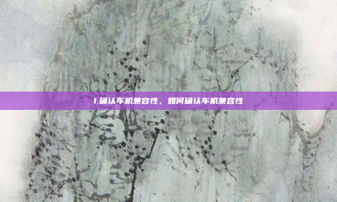 1.确认车机兼容性，如何确认车机兼容性