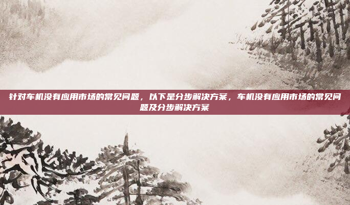针对车机没有应用市场的常见问题，以下是分步解决方案，车机没有应用市场的常见问题及分步解决方案