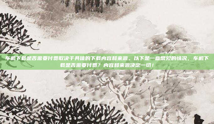 车机下载是否需要付费取决于具体的下载内容和来源。以下是一些常见的情况，车机下载是否需要付费？内容和来源决定一切！