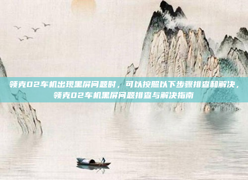 领克02车机出现黑屏问题时，可以按照以下步骤排查和解决，领克02车机黑屏问题排查与解决指南