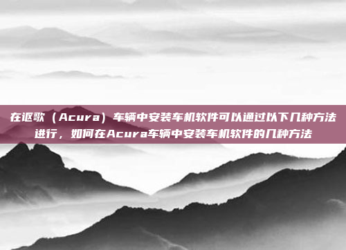 在讴歌（Acura）车辆中安装车机软件可以通过以下几种方法进行，如何在Acura车辆中安装车机软件的几种方法