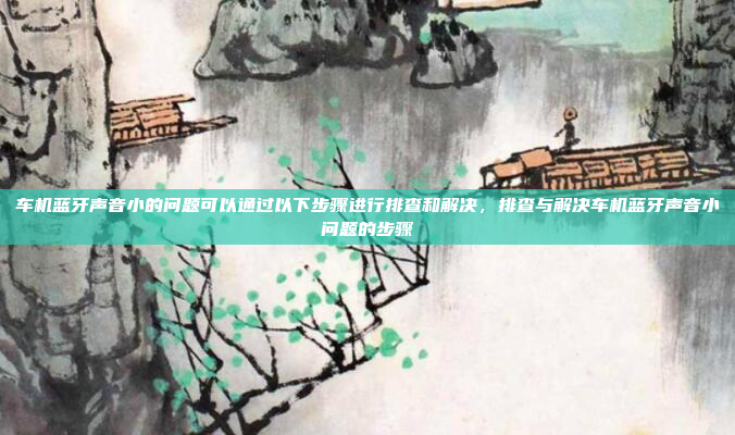 车机蓝牙声音小的问题可以通过以下步骤进行排查和解决，排查与解决车机蓝牙声音小问题的步骤