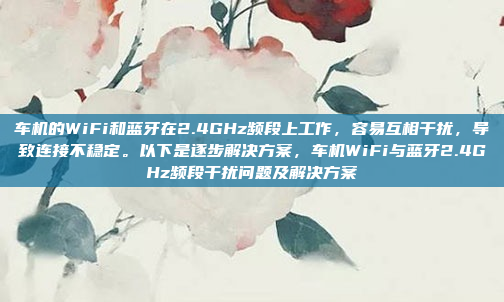 车机的WiFi和蓝牙在2.4GHz频段上工作,容易互相干扰,导致连接不稳定。以下是逐步解决方案,车机WiFi与蓝牙2.4GHz频段干扰问题及解决方案