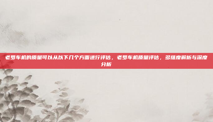 老罗车机的质量可以从以下几个方面进行评估，老罗车机质量评估，多维度解析与深度分析