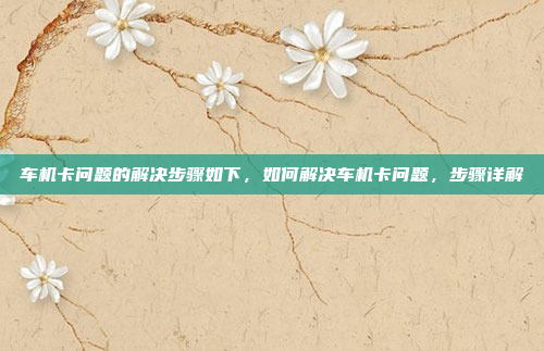 车机卡问题的解决步骤如下，如何解决车机卡问题，步骤详解