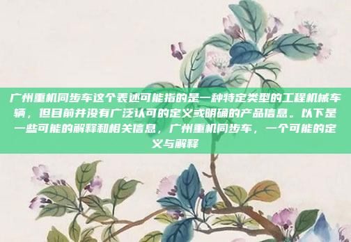 广州重机同步车这个表述可能指的是一种特定类型的工程机械车辆，但目前并没有广泛认可的定义或明确的产品信息。以下是一些可能的解释和相关信息，广州重机同步车，一个可能的定义与解释