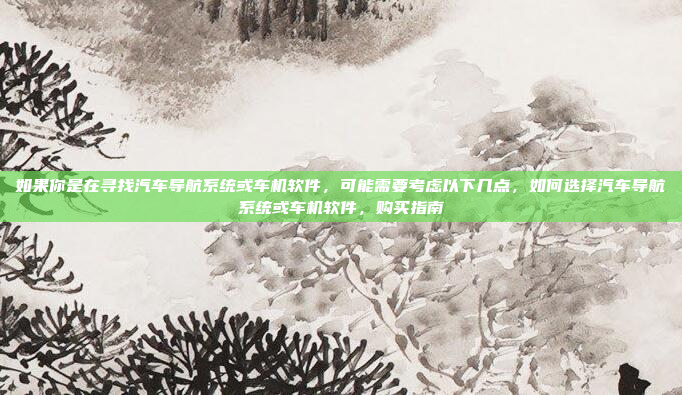 如果你是在寻找汽车导航系统或车机软件，可能需要考虑以下几点，如何选择汽车导航系统或车机软件，购买指南