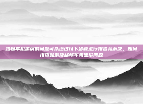 路畅车机黑屏的问题可以通过以下步骤进行排查和解决,如何排查和解决路畅车机黑屏问题