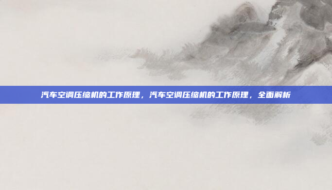 汽车空调压缩机的工作原理，汽车空调压缩机的工作原理，全面解析