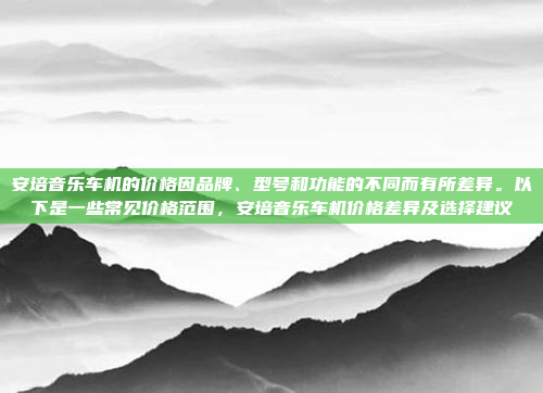 安培音乐车机的价格因品牌、型号和功能的不同而有所差异。以下是一些常见价格范围，安培音乐车机价格差异及选择建议