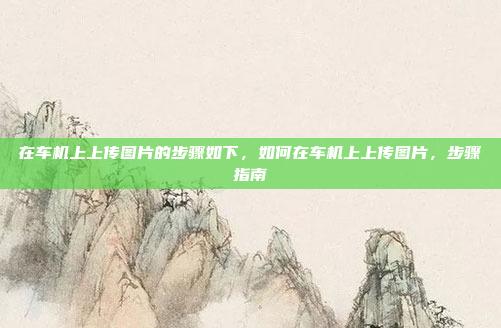 在车机上上传图片的步骤如下,如何在车机上上传图片,步骤指南