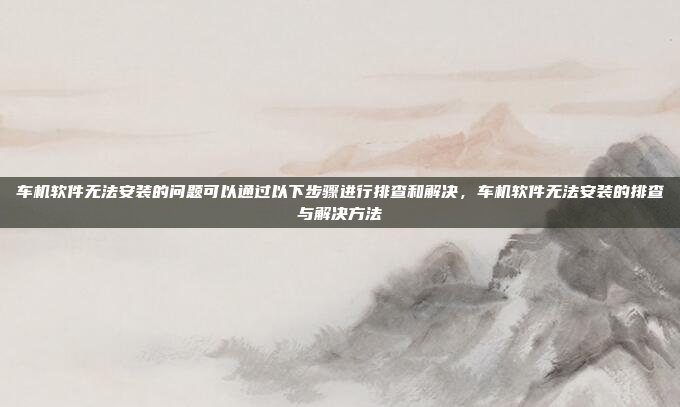 车机软件无法安装的问题可以通过以下步骤进行排查和解决,车机软件无法安装的排查与解决方法