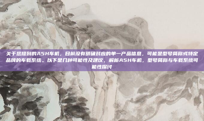 关于您提到的A5H车机，目前没有明确对应的单一产品信息，可能是型号简称或特定品牌的车载系统。以下是几种可能性及建议，解析A5H车机，型号简称与车载系统可能性探讨