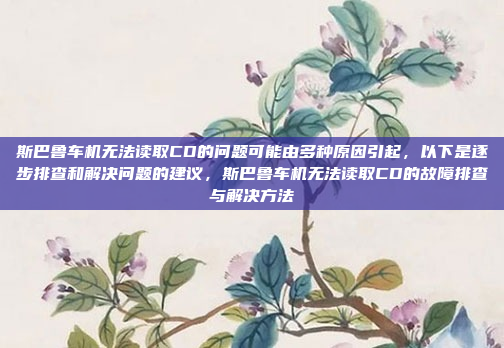 斯巴鲁车机无法读取CD的问题可能由多种原因引起，以下是逐步排查和解决问题的建议，斯巴鲁车机无法读取CD的故障排查与解决方法