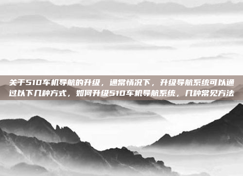 关于510车机导航的升级，通常情况下，升级导航系统可以通过以下几种方式，如何升级510车机导航系统，几种常见方法