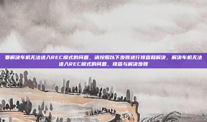 要解决车机无法进入REC模式的问题，请按照以下步骤进行排查和解决，解决车机无法进入REC模式的问题，排查与解决步骤
