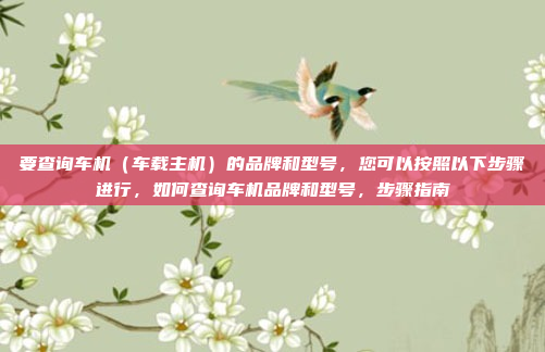 要查询车机（车载主机）的品牌和型号，您可以按照以下步骤进行，如何查询车机品牌和型号，步骤指南