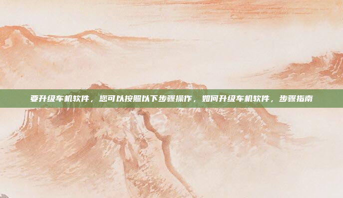 要升级车机软件，您可以按照以下步骤操作，如何升级车机软件，步骤指南