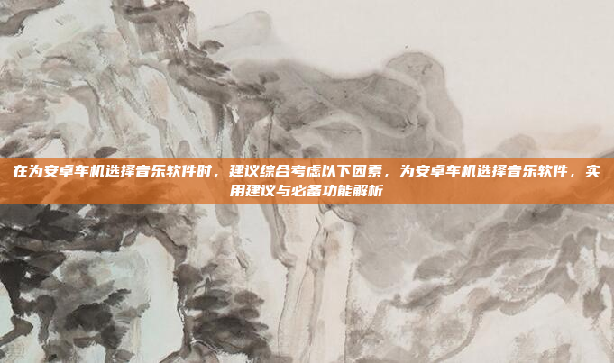在为安卓车机选择音乐软件时，建议综合考虑以下因素，为安卓车机选择音乐软件，实用建议与必备功能解析