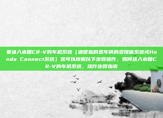 要进入本田CR-V的车机系统(通常指的是车辆的多媒体系统或Honda Connect系统)您可以按照以下步骤操作,如何进入本田CR-V的车机系统,操作步骤指南