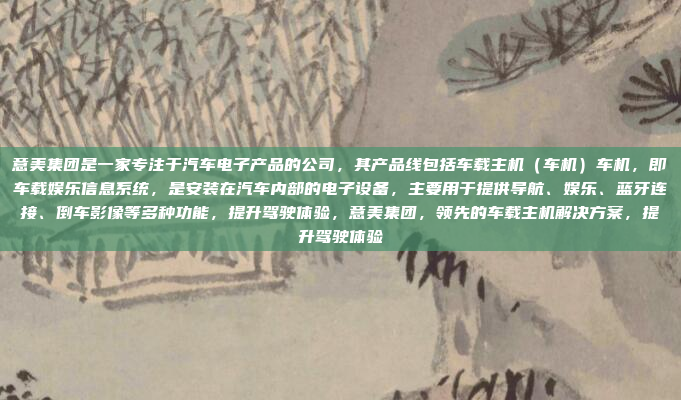 意美集团是一家专注于汽车电子产品的公司，其产品线包括车载主机（车机）车机，即车载娱乐信息系统，是安装在汽车内部的电子设备，主要用于提供导航、娱乐、蓝牙连接、倒车影像等多种功能，提升驾驶体验，意美集团，领先的车载主机解决方案，提升驾驶体验