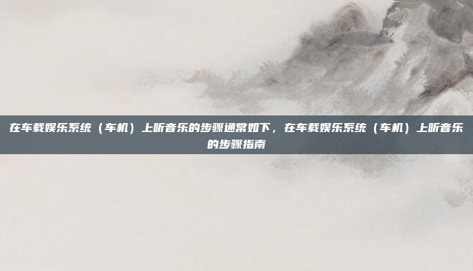 在车载娱乐系统（车机）上听音乐的步骤通常如下，在车载娱乐系统（车机）上听音乐的步骤指南