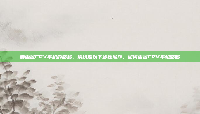 要重置CRV车机的密码，请按照以下步骤操作，如何重置CRV车机密码